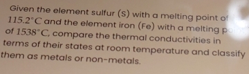 Given the element sulfur (S) with a melting point of
115.2°C and the element iron (Fe) with a melting p 
of 1538°C , compare the thermal conductivities in 
terms of their states at room temperature and classify 
them as metals or non-metals.