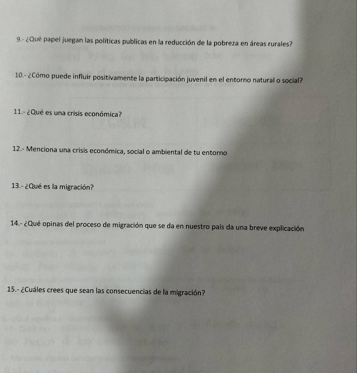 9.- ¿Qué papel juegan las políticas publicas en la reducción de la pobreza en áreas rurales? 
10.- ¿Cómo puede influir positivamente la participación juvenil en el entorno natural o social? 
11.- ¿Qué es una crisis económica? 
12.- Menciona una crisis económica, social o ambiental de tu entorno 
13.- ¿Qué es la migración? 
14.- ¿Qué opinas del proceso de migración que se da en nuestro país da una breve explicación 
15.- ¿Cuáles crees que sean las consecuencias de la migración?