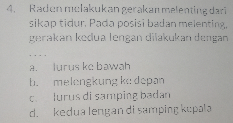 Raden melakukan gerakan melenting dari
sikap tidur. Pada posisi badan melenting,
gerakan kedua lengan dilakukan dengan
…
a. lurus ke bawah
b. melengkung ke depan
c. lurus di samping badan
d. kedua lengan di samping kepala