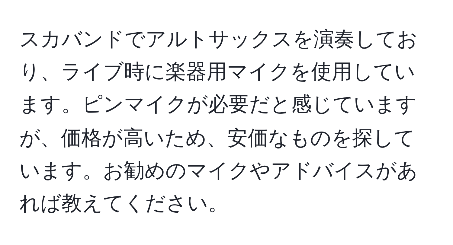 スカバンドでアルトサックスを演奏しており、ライブ時に楽器用マイクを使用しています。ピンマイクが必要だと感じていますが、価格が高いため、安価なものを探しています。お勧めのマイクやアドバイスがあれば教えてください。