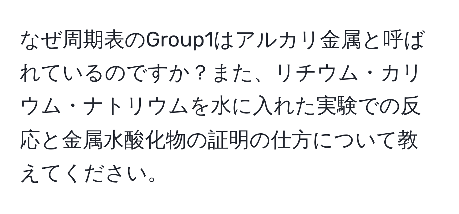 なぜ周期表のGroup1はアルカリ金属と呼ばれているのですか？また、リチウム・カリウム・ナトリウムを水に入れた実験での反応と金属水酸化物の証明の仕方について教えてください。