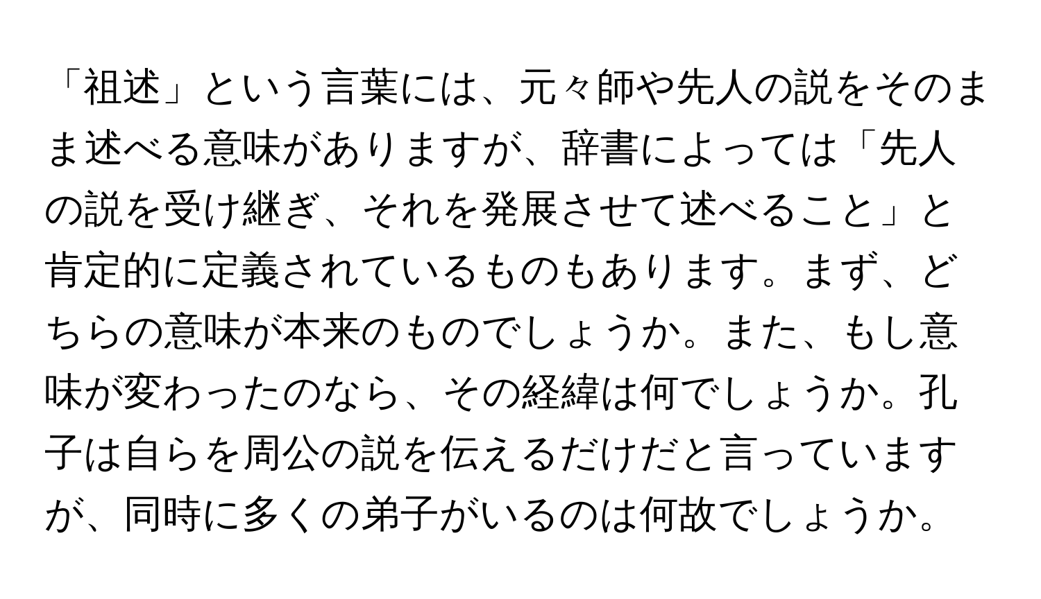 「祖述」という言葉には、元々師や先人の説をそのまま述べる意味がありますが、辞書によっては「先人の説を受け継ぎ、それを発展させて述べること」と肯定的に定義されているものもあります。まず、どちらの意味が本来のものでしょうか。また、もし意味が変わったのなら、その経緯は何でしょうか。孔子は自らを周公の説を伝えるだけだと言っていますが、同時に多くの弟子がいるのは何故でしょうか。