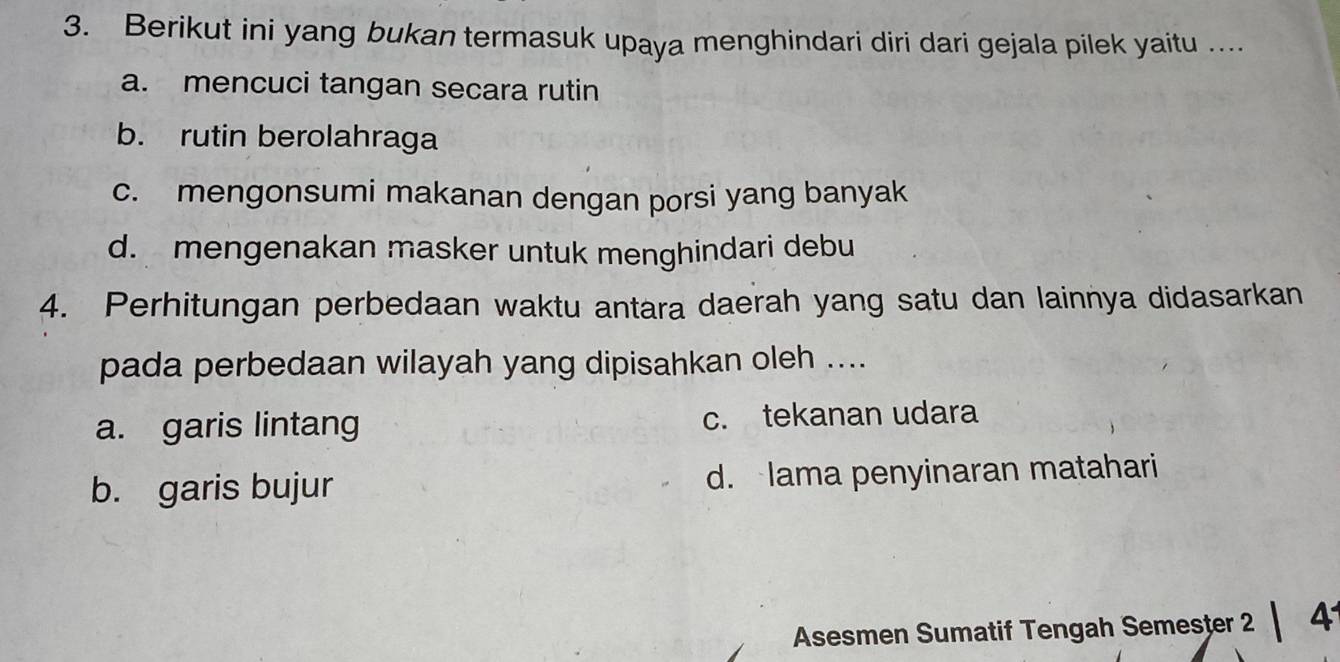 Berikut ini yang bukan termasuk upaya menghindari diri dari gejala pilek yaitu ..
a. mencuci tangan secara rutin
b. rutin berolahraga
c. mengonsumi makanan dengan porsi yang banyak
d. mengenakan masker untuk menghindari debu
4. Perhitungan perbedaan waktu antara daerah yang satu dan lainnya didasarkan
pada perbedaan wilayah yang dipisahkan oleh ....
a. garis lintang c. tekanan udara
b. garis bujur d. lama penyinaran matahari
Asesmen Sumatif Tengah Semester 2 | 41