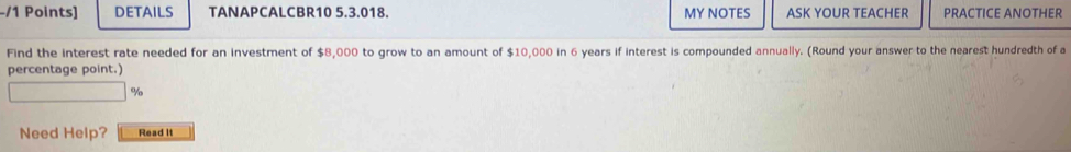 DETAILS TANAPCALCBR10 5.3.018. MY NOTES ASK YOUR TEACHER PRACTICE ANOTHER 
Find the interest rate needed for an investment of $ E 8,000 to grow to an amount of $10,000 in 6 years if interest is compounded annually. (Round your answer to the nearest hundredth of a 
percentage point.)
%
Need Help? Read It