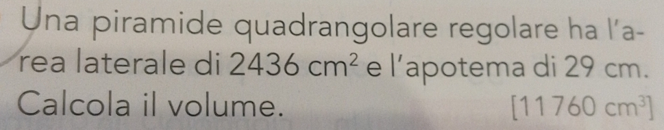 Una piramide quadrangolare regolare ha l'a- 
rea laterale di 2436cm^2 e l’apotema di 29 cm. 
Calcola il volume. [11760cm^3]