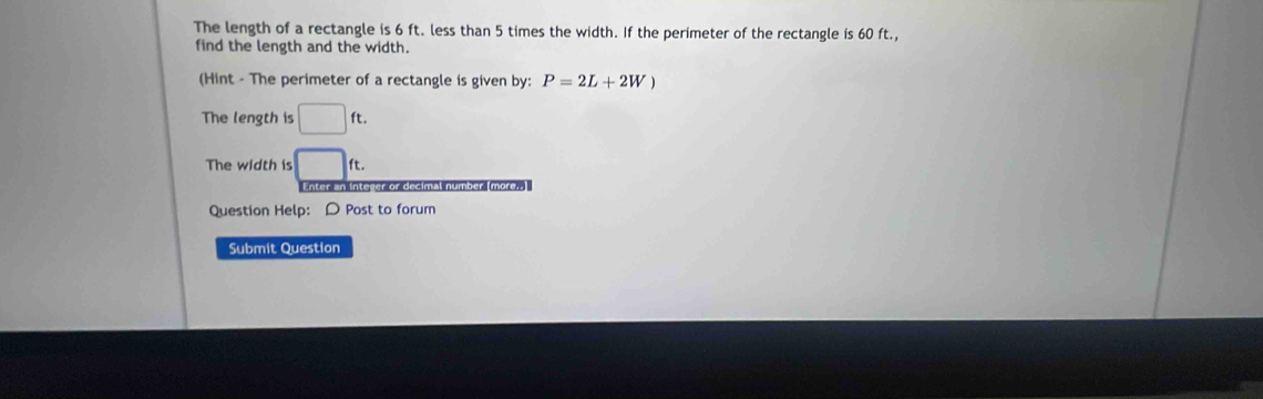 The length of a rectangle is 6 ft. less than 5 times the width. If the perimeter of the rectangle is 60 ft., 
find the length and the width. 
(Hint - The perimeter of a rectangle is given by: P=2L+2W)
The length is □ ft. 
The width is □ ft. 
Enter an inteser or decimal number. more;-] 
Question Help: D Post to forum 
Submit Question