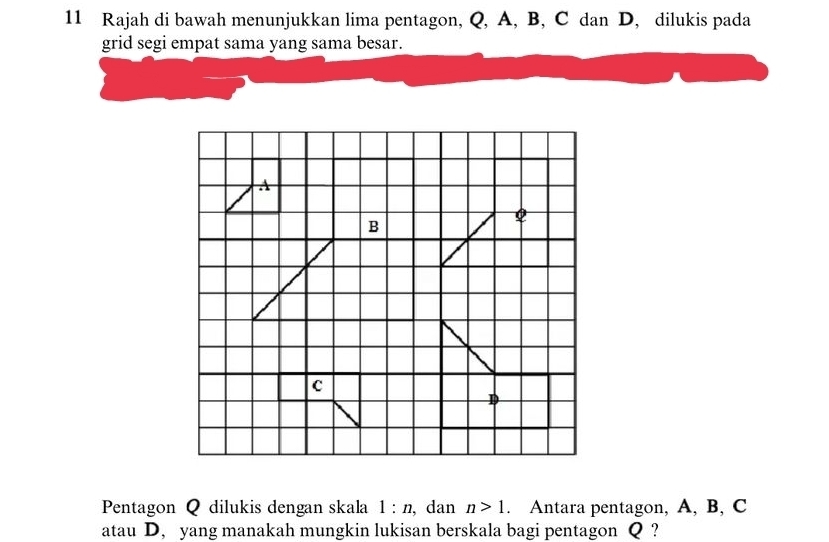 Rajah di bawah menunjukkan lima pentagon, Q, A, B, C dan D, dilukis pada 
grid segi empat sama yang sama besar. 
Pentagon Q dilukis dengan skala 1:n , dan n>1. Antara pentagon, A, B, C
atau D, yang manakah mungkin lukisan berskala bagi pentagon Q ?