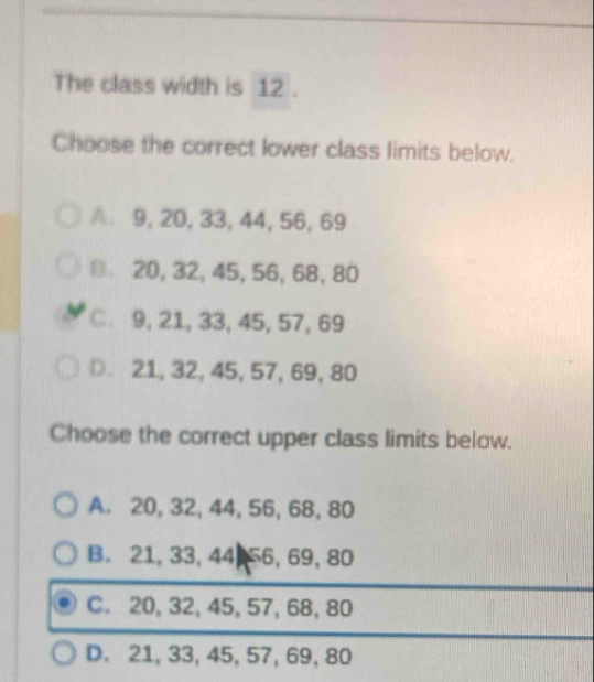 The class width is 12.
Choose the correct lower class limits below.
A 9, 20, 33, 44, 56, 69
20, 32, 45, 56, 68, 80
C. 9, 21, 33, 45, 57, 69
D 21, 32, 45, 57, 69, 80
Choose the correct upper class limits below.
A. 20, 32, 44, 56, 68, 80
B. 21, 33, 44 56, 69, 80
C. 20, 32, 45, 57, 68, 80
D. 21, 33, 45, 57, 69, 80