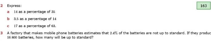 Express: 163
a 14 as a percentage of 35
b 3.5 as a percentage of 14
c 17 as a percentage of 63. 
3 A factory that makes mobile phone batteries estimates that 2.4% of the batteries are not up to standard. If they produc
16 800 batteries, how many will be up to standard?