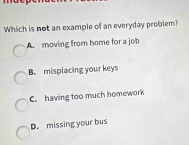 Which is not an example of an everyday problem?
A. moving from home for a job
B. misplacing your keys
C. having too much homework
D. missing your bus