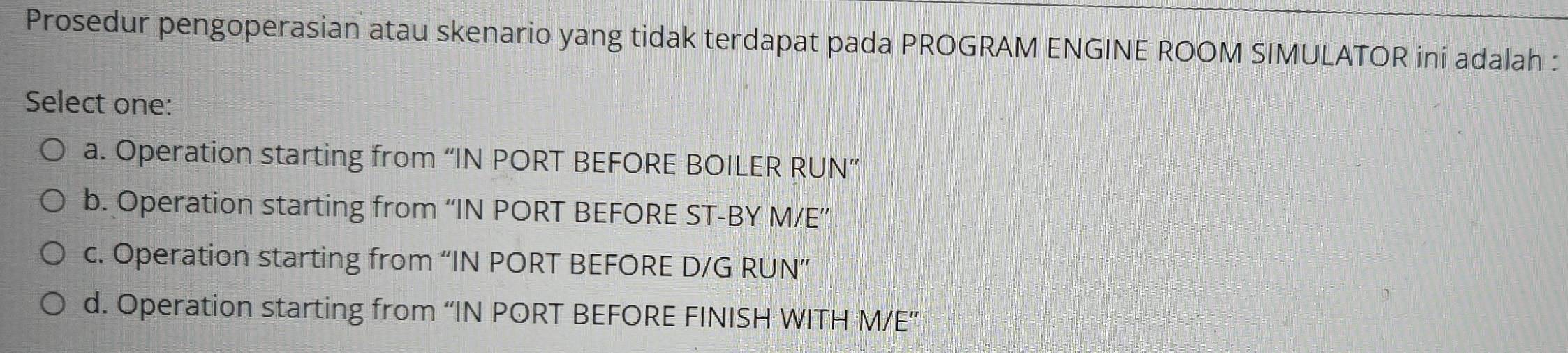 Prosedur pengoperasian atau skenario yang tidak terdapat pada PROGRAM ENGINE ROOM SIMULATOR ini adalah :
Select one:
a. Operation starting from “IN PORT BEFORE BOILER RUN”
b. Operation starting from “IN PORT BEFORE ST-BY M/E ”
c. Operation starting from “IN PORT BEFORE D/G RUN”
d. Operation starting from “IN PORT BEFORE FINISH WITH M/E ”