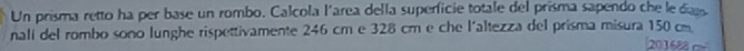 Un prisma retto ha per base un rombo. Calcola l'area della superficie totale del prisma sapendo che ledass 
nalí del rombo sono lunghe rispettivamente 246 cm e 328 cm e che l'altezza del prisma misura 150 cm 201688 c