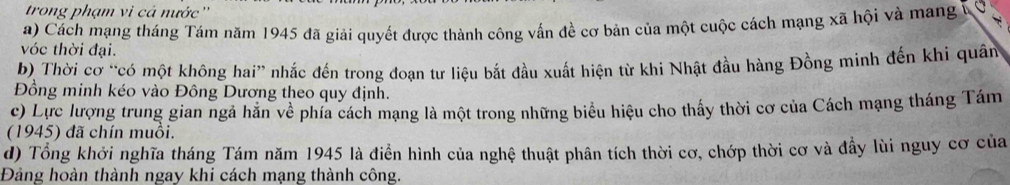 trong phạm vi cả nước ''
a) Cách mạng tháng Tám năm 1945 đã giải quyết được thành công vấn đề cơ bản của một cuộc cách mạng xã hội và mang 1 C
vớc thời đại.
b) Thời cơ “có một không hai” nhắc đến trong đoạn tư liệu bắt đầu xuất hiện từ khi Nhật đầu hàng Đồng minh đến khi quân
Đồng minh kéo vào Đông Dương theo quy định.
c) Lực lượng trung gian ngã hãn về phía cách mạng là một trong những biểu hiệu cho thấy thời cơ của Cách mạng tháng Tám
(1945) đã chín muồi.
d) Tổng khởi nghĩa tháng Tám năm 1945 là điễn hình của nghệ thuật phân tích thời cơ, chớp thời cơ và đầy lùi nguy cơ của
Đảng hoàn thành ngay khi cách mạng thành công.