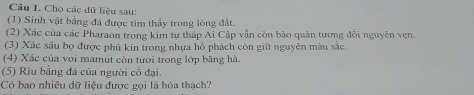 Cho các dữ liệu sau: 
(1) Sinh vật bằng đá được tìm thầy trong lòng đất. 
(2) Xác của các Pharaon trong kim tự tháp Ai Cập vẫn còn bảo quân tương đối nguyên vẹn. 
(3) Xác sâu bọ được phủ kín trong nhựa hồ phách còn giữ nguyên màu sắc. 
(4) Xác của voi mamut còn tươi trong lớp băng hà. 
(5) Rìu bằng đá của người cổ đại. 
Có bao nhiêu dữ liệu được gọi là hóa thạch?