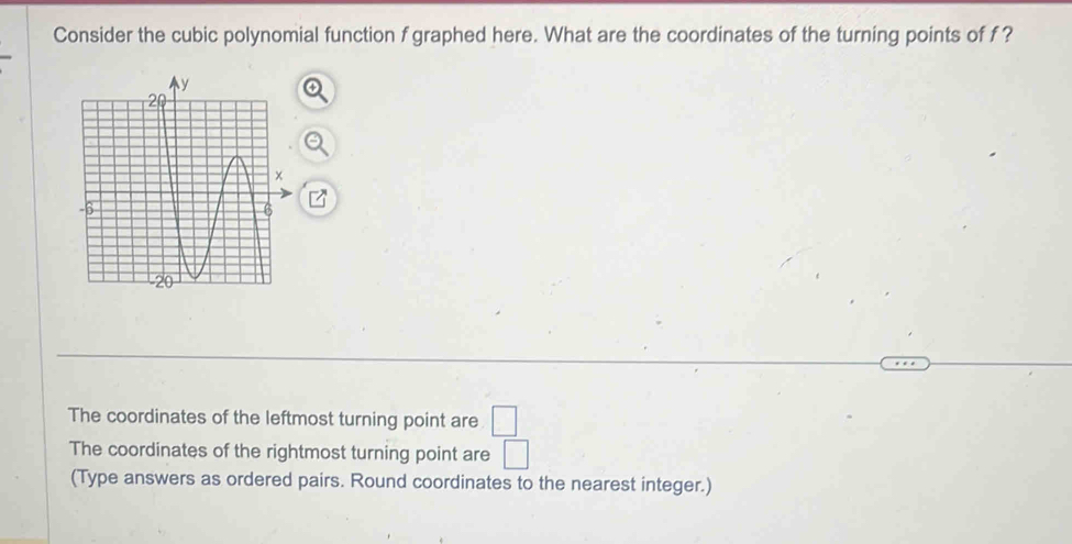 Consider the cubic polynomial function f graphed here. What are the coordinates of the turning points of f ?
The coordinates of the leftmost turning point are □
The coordinates of the rightmost turning point are □
(Type answers as ordered pairs. Round coordinates to the nearest integer.)