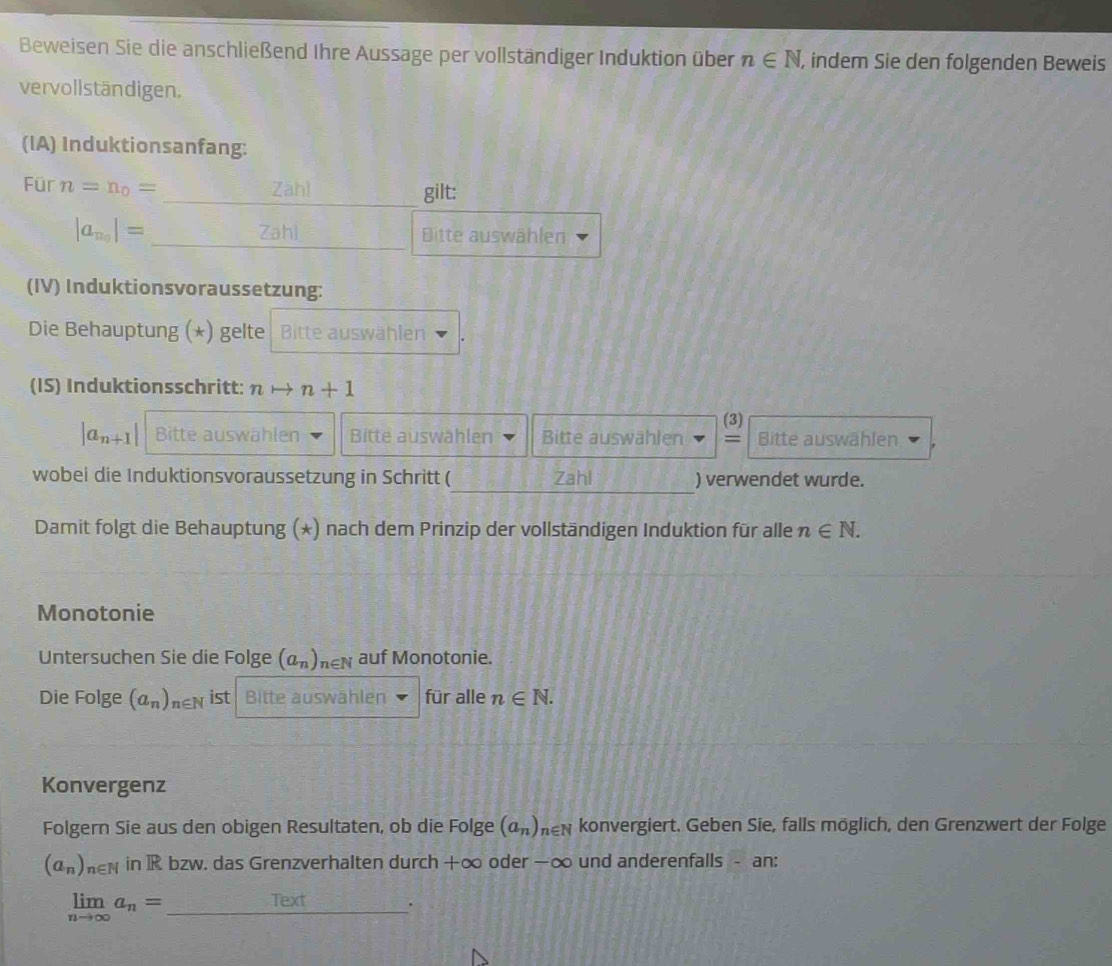 Beweisen Sie die anschließend Ihre Aussage per vollständiger Induktion über n∈ N , indem Sie den folgenden Beweis 
vervollständigen. 
(IA) Induktionsanfang: 
Für n=n_0= Zāhl gilt:
|a_n_0|= Zahl Bitte auswählen 
(IV) Induktionsvoraussetzung: 
Die Behauptung (*) gelte Bitte auswählen 
(IS) Induktionsschritt: nto n+1
(3)
|a_n+1| Bitte auswählen Bitte auswahlen Bitte auswählen = Bitte auswählen 
_ 
wobei die Induktionsvoraussetzung in Schritt ( Zahl ) verwendet wurde. 
Damit folgt die Behauptung (*) nach dem Prinzip der vollständigen Induktion für alle n∈ N. 
Monotonie 
Untersuchen Sie die Folge (a_n)_n∈ N auf Monotonie. 
Die Folge (a_n)_n∈ N ist Bitte auswählen für alle n∈ N. 
Konvergenz 
Folgern Sie aus den obigen Resultaten, ob die Folge (a_n) hen konvergiert. Geben Sie, falls möglich, den Grenzwert der Folge
(a_n)_1 n∈ N in IR bzw. das Grenzverhalten durch +∞ oder −∞ und anderenfalls - an: 
_ limlimits _nto ∈fty a_n=
Text .