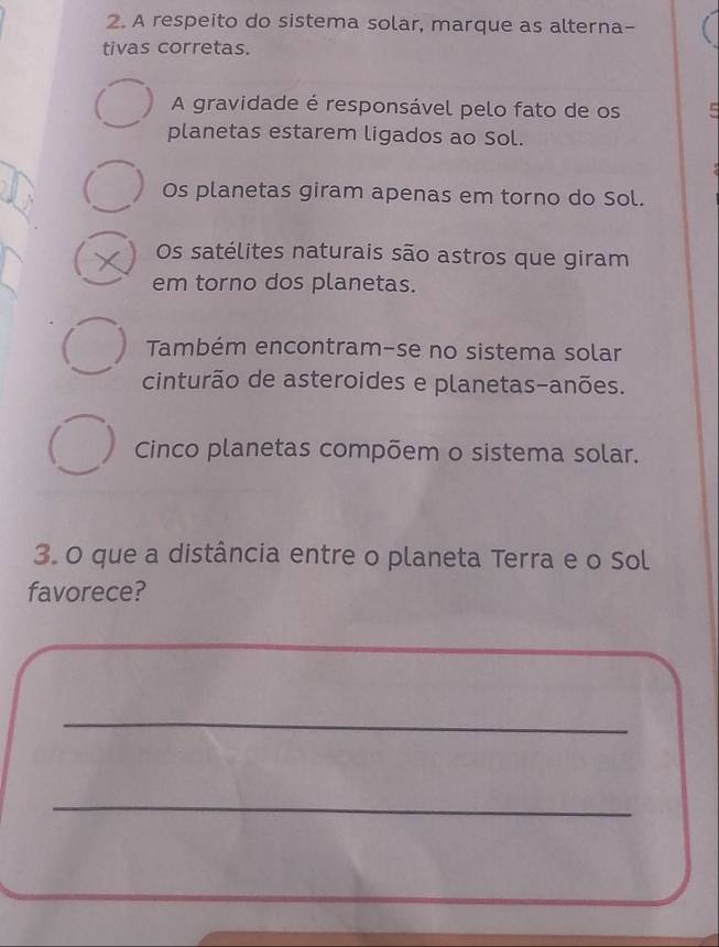 A respeito do sistema solar, marque as alterna-
tivas corretas.
A gravidade é responsável pelo fato de os C
planetas estarem ligados ao Sol.
Os planetas giram apenas em torno do Sol.
Os satélites naturais são astros que giram
em torno dos planetas.
Também encontram-se no sistema solar
cinturão de asteroides e planetas-anões.
Cinco planetas compõem o sistema solar.
3. O que a distância entre o planeta Terra e o Sol
favorece?
_
_