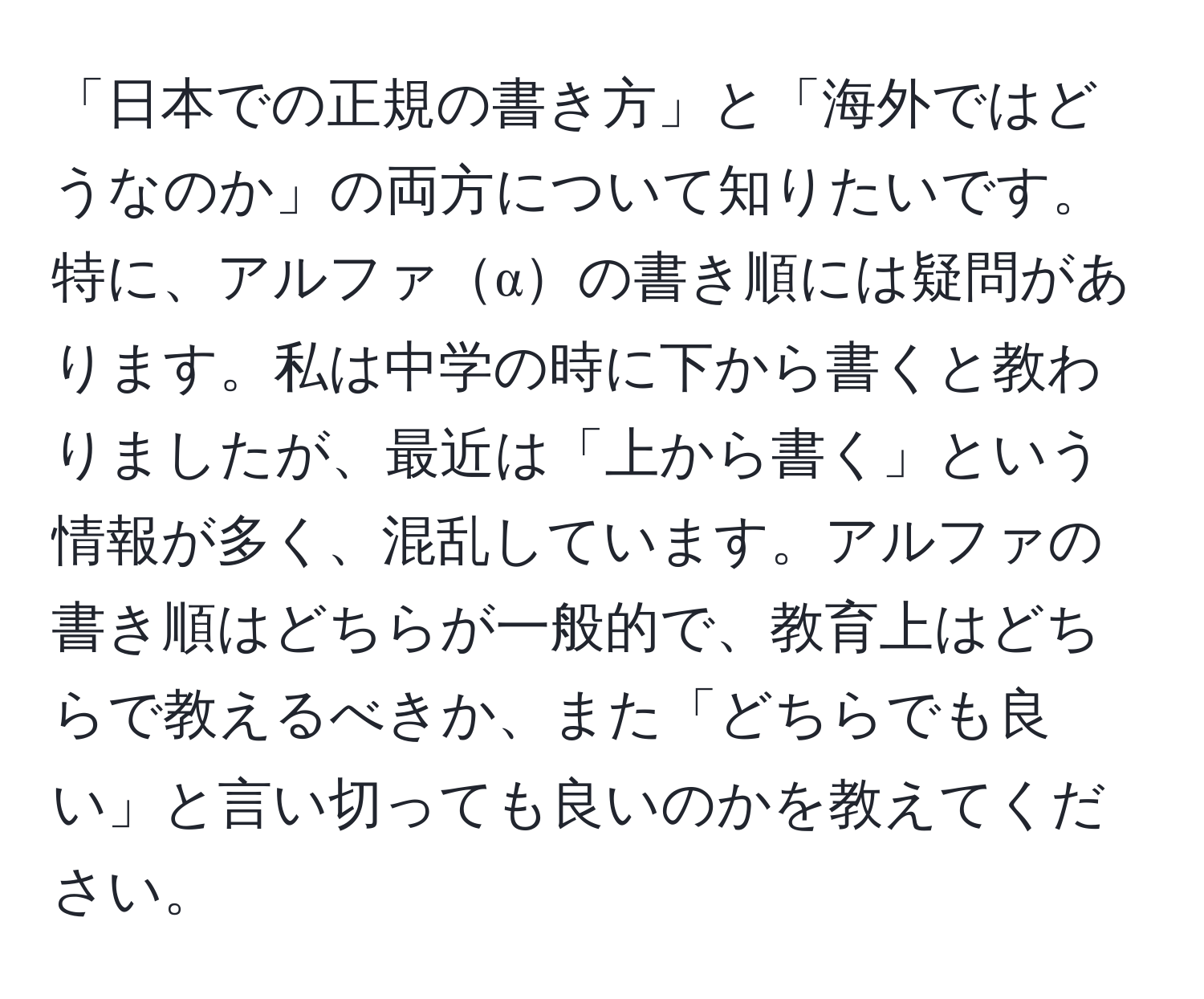 「日本での正規の書き方」と「海外ではどうなのか」の両方について知りたいです。特に、アルファαの書き順には疑問があります。私は中学の時に下から書くと教わりましたが、最近は「上から書く」という情報が多く、混乱しています。アルファの書き順はどちらが一般的で、教育上はどちらで教えるべきか、また「どちらでも良い」と言い切っても良いのかを教えてください。