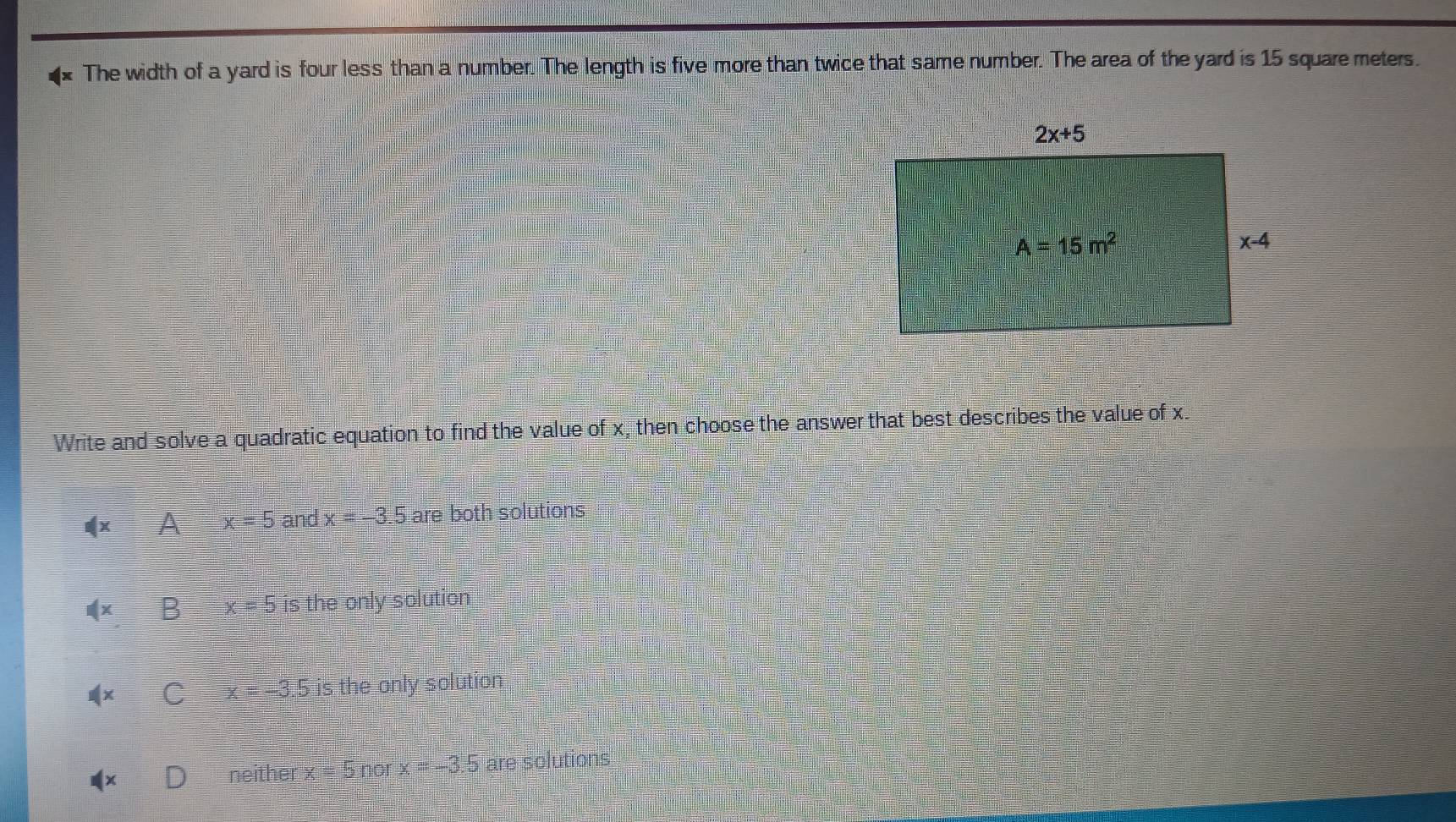 The width of a yard is four less than a number. The length is five more than twice that same number. The area of the yard is 15 square meters.
Write and solve a quadratic equation to find the value of x, then choose the answer that best describes the value of x.
4xA=5 and x=-3.5 are both solutions
B=5 is the only solution
I x=-3.5 is the only solution
ne Aner x=5norx=-3.5 are solutions