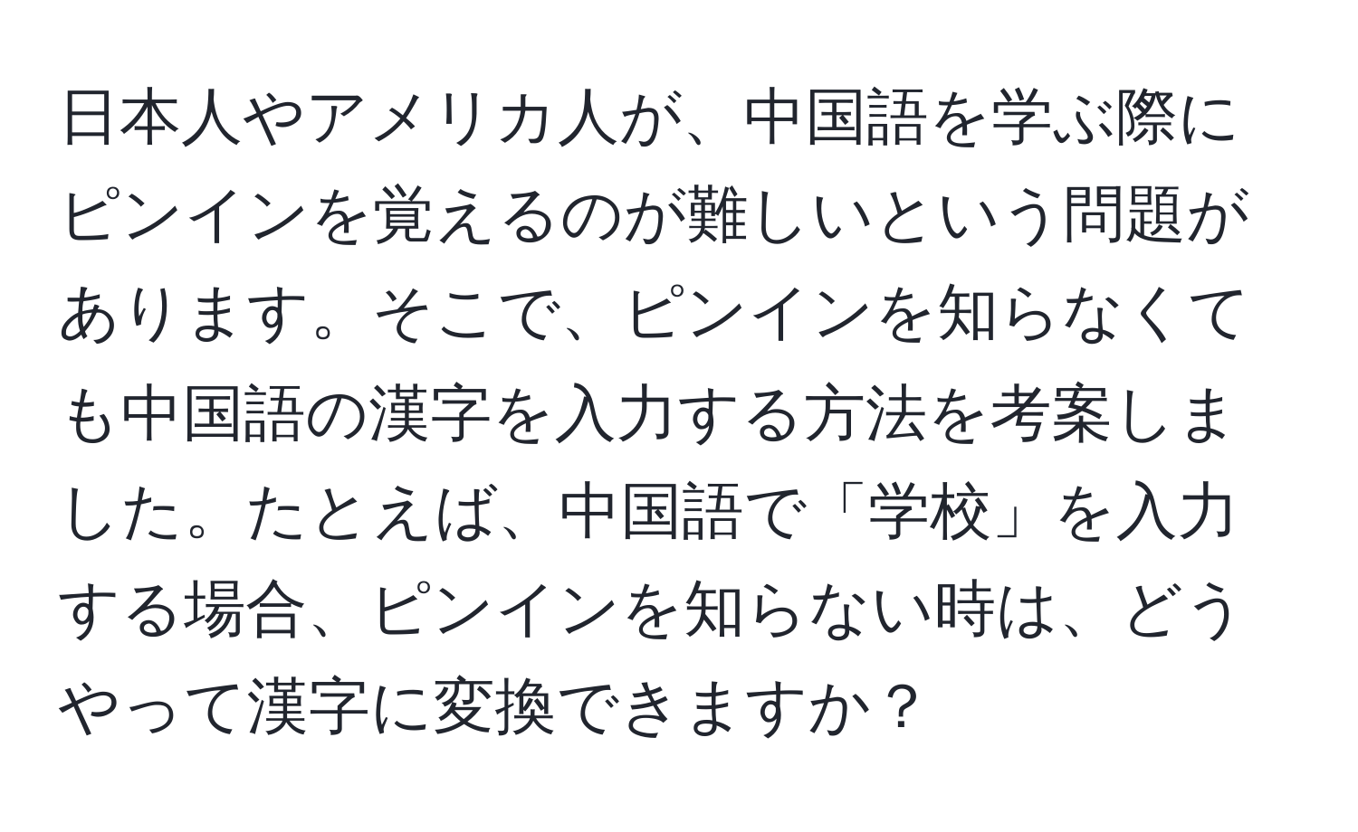 日本人やアメリカ人が、中国語を学ぶ際にピンインを覚えるのが難しいという問題があります。そこで、ピンインを知らなくても中国語の漢字を入力する方法を考案しました。たとえば、中国語で「学校」を入力する場合、ピンインを知らない時は、どうやって漢字に変換できますか？