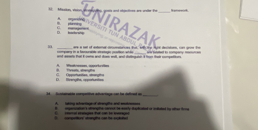 Mission, vision, strategizing, goals and objectives are under the _framework.
A. organizing NIRAZAK
C. management
B. planning ERSITI TUN ABDUL
D. leadership ying, or rép
33. _are a set of external circumstances that, with the right decisions, can grow the
company in a favourable strategic position while_ are related to company resources
and assets that it owns and does well, and distinguish it from their competitors.
A. Weaknesses, opportunities
B. Threats, strengths
C. Opportunities, strengths
D. Strengths, opportunities
34. Sustainable competitive advantage can be defined as_ .
A. taking advantage of strengths and weaknesses
B. organization's strengths cannot be easily duplicated or imitated by other firms
C. internal strategies that can be leveraged
D. competitors' strengths can be exploited