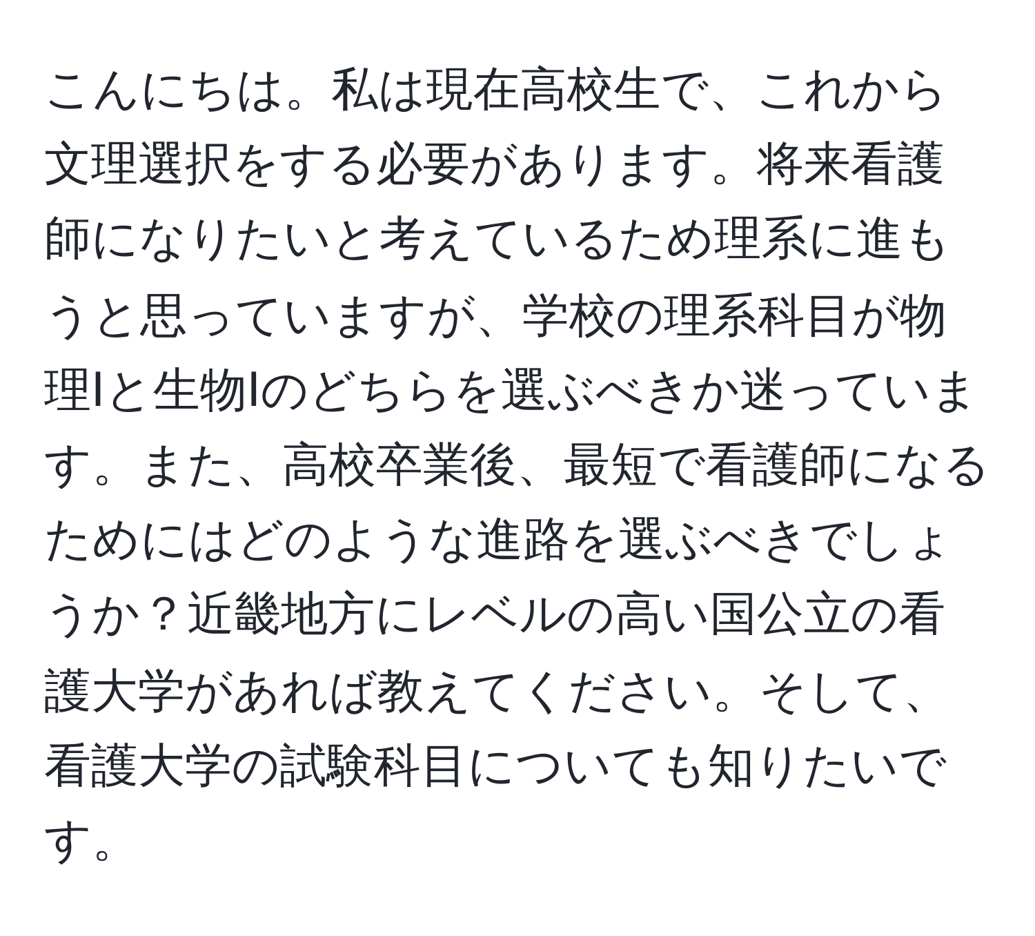 こんにちは。私は現在高校生で、これから文理選択をする必要があります。将来看護師になりたいと考えているため理系に進もうと思っていますが、学校の理系科目が物理Ⅰと生物Ⅰのどちらを選ぶべきか迷っています。また、高校卒業後、最短で看護師になるためにはどのような進路を選ぶべきでしょうか？近畿地方にレベルの高い国公立の看護大学があれば教えてください。そして、看護大学の試験科目についても知りたいです。