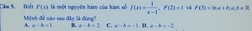 Biết F(x) là một nguyên hàm của hàm số f(x)= 1/x-1 , F(2)=1 và F(3)=ln a+b; a,b∈ R. 
Mệnh đề nào sau đây là đúng?
A. a-b=1. B. a-b=2 C. a-b=-1 D. a-b=-2.