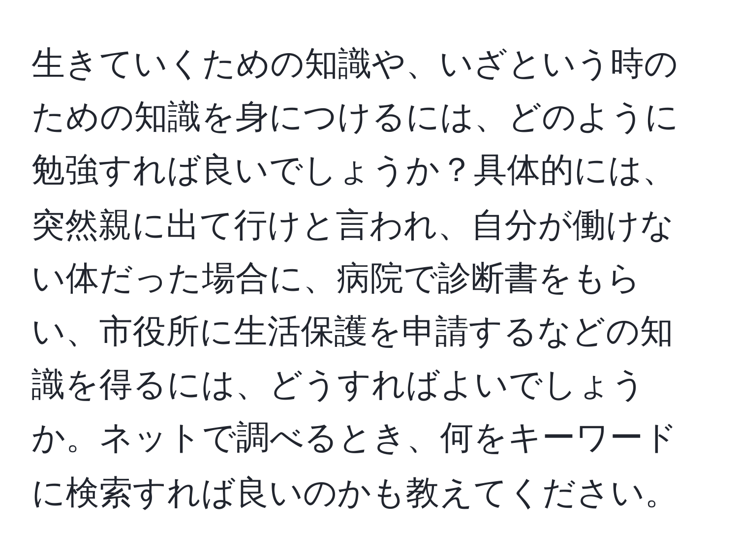 生きていくための知識や、いざという時のための知識を身につけるには、どのように勉強すれば良いでしょうか？具体的には、突然親に出て行けと言われ、自分が働けない体だった場合に、病院で診断書をもらい、市役所に生活保護を申請するなどの知識を得るには、どうすればよいでしょうか。ネットで調べるとき、何をキーワードに検索すれば良いのかも教えてください。