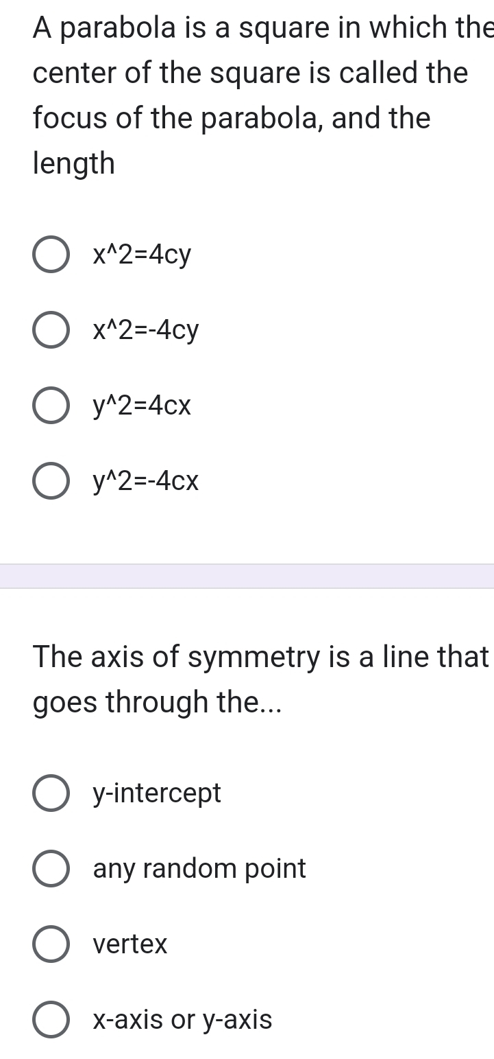 A parabola is a square in which the
center of the square is called the
focus of the parabola, and the
length
x^(wedge)2=4cy
x^(wedge)2=-4cy
y^(wedge)2=4cx
y^(wedge)2=-4cx
The axis of symmetry is a line that
goes through the...
y-intercept
any random point
vertex
x-axis or y-axis