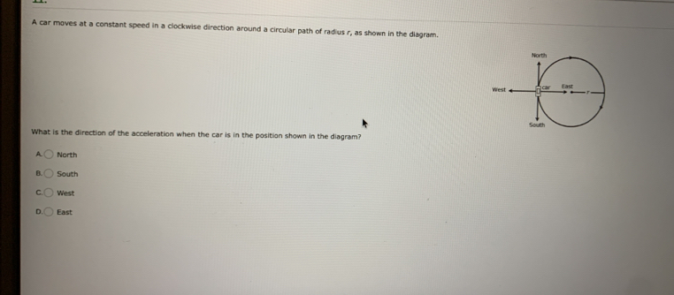 A car moves at a constant speed in a clockwise direction around a circular path of radius r, as shown in the diagram.
What is the direction of the acceleration when the car is in the position shown in the diagram?
A North
South
West
East