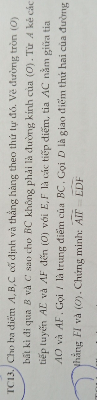 TC13./ Cho ba điểm A, B, C cố định và thẳng hàng theo thứ tự đó. Vẽ đường tròn (O) 
bất kì đi qua B và C sao cho BC không phải là đường kính của (O) . Từ A kẻ các 
tiếp tuyến AE và AF đến (O) với E, F là các tiếp điểm, tia AC nằm giữa tia
AO và AF. Gọi / là trung điểm của BC. Gọi D là giao điểm thứ hai của đường 
thắng FI và (O) . Chứng minh: widehat AIF=widehat EDF