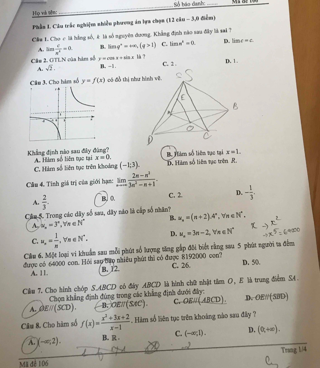 ố báo danh: _Mã đe 106
Họ và tên:
_
Phần I. Câu trắc nghiệm nhiều phương án lựa chọn (12 câu - 3,0 điểm)
Câu 1. Cho c là hằng số, k là số nguyên dương. Khẳng định nào sau đây là sai ?
A. lim  c/n^k =0. B. limlimits q^n=+∈fty ,(q>1) C. limlimits n^k=0. D. lim c=c.
Câu 2. GTLN của hàm số y=cos x+sin x1dot a ? D. 1.
A. sqrt(2). B. -1. C. 2 .
Câu 3. Cho hàm số y=f(x) có đồ thị như hình vẽ.
Khẳng định nào sau đây đúng?
A. Hàm số liên tục tại x=0. B. Hàm số liên tục tại x=1.
C. Hàm số liên tục trên khoảng (-1;3). D. Hàm số liên tục trên R.
Câu 4. Tính giá trị của giới hạn: limlimits _nto +∈fty  (2n-n^2)/3n^2-n+1 .
A.  2/3 . B. 0. C. 2.
D. - 1/3 .
Câu 5. Trong các dãy số sau, dãy nào là cấp số nhân?
B. u_n=(n+2).4^n,forall n∈ N^*.
A. u_n=3^n,forall n∈ N^*
C. u_n= 1/n ,forall n∈ N^*.
D. u_n=3n-2,forall n∈ N^*
Câu 6. Một loại vi khuẩn sau mỗi phút số lượng tăng gấp đôi biết rằng sau 5 phút người ta đếm
được có 64000 con. Hỏi sau bao nhiêu phút thì có được 8192000 con?
A. 11. B. 12. C. 26. D. 50.
Câu 7. Cho hình chóp S.ABCD có đáy ABCD là hình chữ nhật tâm O, E là trung điểm SA.
Chọn khẳng định đúng trong các khẳng định dưới đây:
A. varnothing Eparallel (SCD). B. OEparallel (SAC). C. OEparallel ABC CD). D. OEparallel (S BD)
Câu 8. Cho hàm số f(x)= (x^2+3x+2)/x-1 . Hàm số liên tục trên khoảng nào sau đây ?
D. (0;+∈fty ).
A. )(-∈fty ;2).
B. R .
C. (-∈fty ;1).
Trang 1/4
Mã đề 106