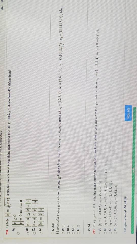 Ký hiệu ||v||=sqrt(langle v,vrangle ) là mô đun của véc tơ v trong không gian véc tơ Euclide V . Khẳng định nào đưới đây không đúng?
A: beginarrayl |c|≥ 0 |c|=0Leftrightarrow v=0endarray.
B: ||v+u||≤ ||v|+||u|.
C: ||v-u|≤ ||v||-||u||
D: ||kv||=|k|||v||
Q 23:
Số chiều của không gian véc tơ con của R^4 sinh bởi hệ véc to S= u_1,u_2,u_3,u_4 , trong đó u_1=(1.2.3,4);u_2=(5.6.7.8);u_3=(9.10.11.1R);u_4=(13.14.15.16) , bằng
A:1
B: 4
C: 3
D: 2
Q 24:
293 . Trong R^4 với tích vô hướng thông thường, tim một cơ sở của không gian 11" gồm các véc tơ trực giao với hai véc tơ u_1=(1,-2,3,4),u_2=(3,-5,7,3).
A:  v_1=(-2,1,0,5),v_2=(5,4,-3,1)
B:  v_1=(1,2,0,1),v_2=(2,-1,3,0),v_3=(1,-1,3,2)
C:  v_1=(3.1.0,-4),v_2=(1,-3.5.4) .
D:  v_1=(2,4,2,0),v_2=(5,6,1,1)
Thời gian còn lại: 00:49:25
Nộp bài