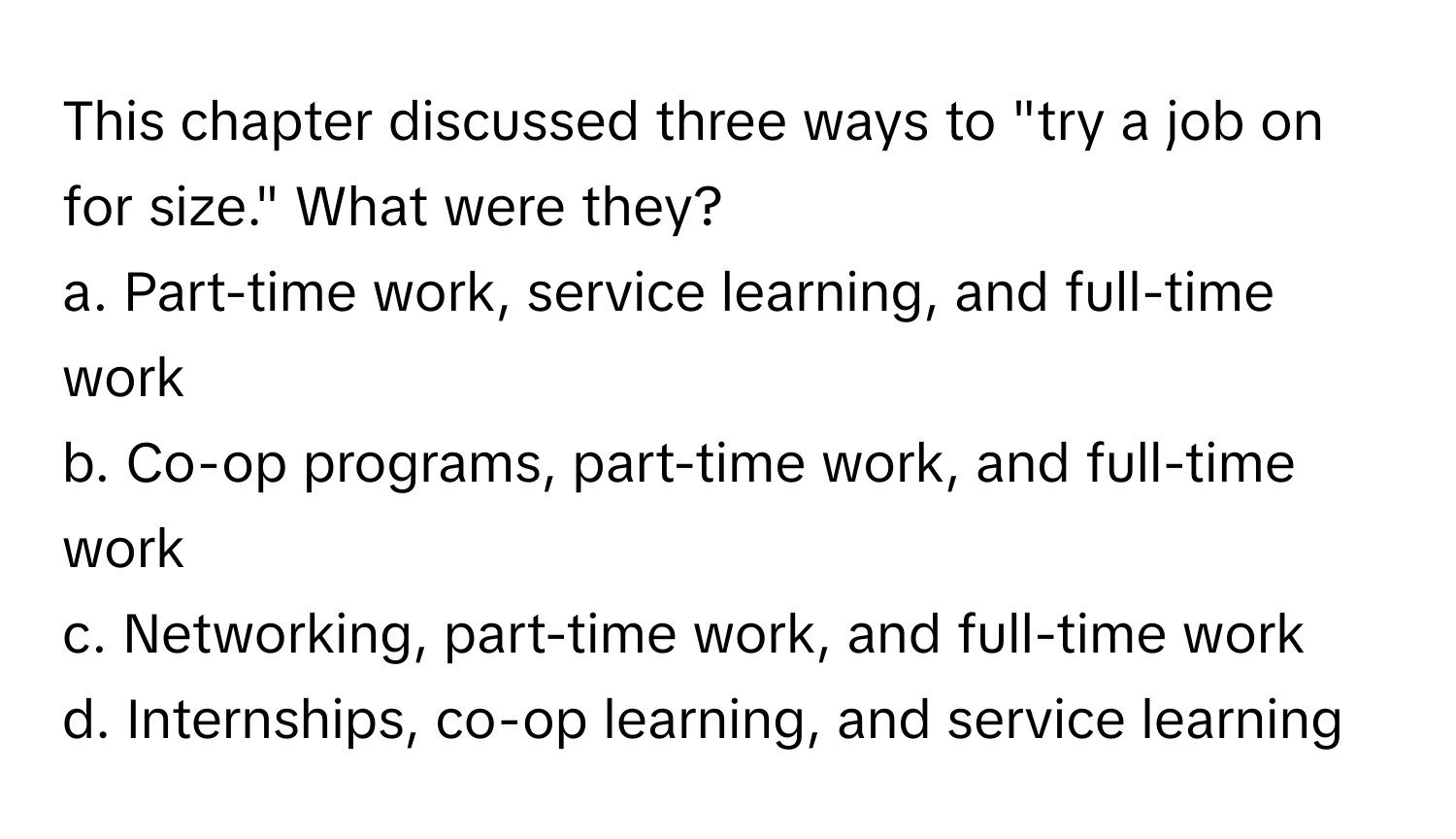 This chapter discussed three ways to "try a job on for size." What were they?

a. Part-time work, service learning, and full-time work
b. Co-op programs, part-time work, and full-time work
c. Networking, part-time work, and full-time work
d. Internships, co-op learning, and service learning