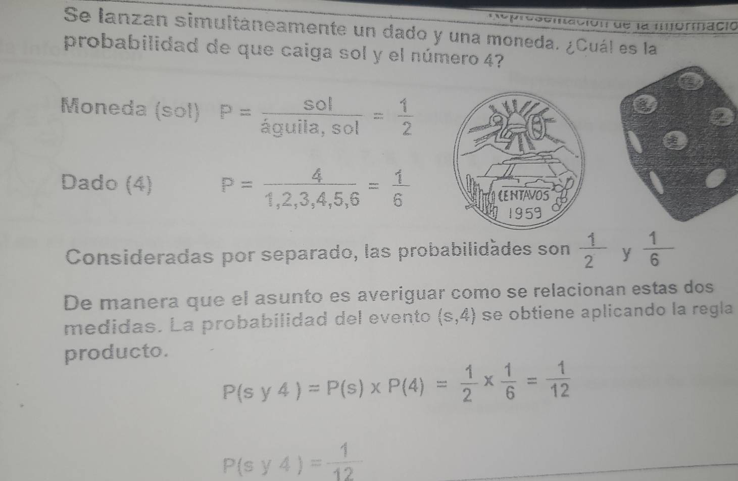 ción de la mformació 
Se lanzan simultáneamente un dado y una moneda. ¿Cuál es la 
probabilidad de que caiga sol y el número 4? 
Moneda (sol) P= sol/aguila,sol = 1/2 
Dado (4) P= 4/1,2,3,4,5,6 = 1/6 
Consideradas por separado, las probabilidádes son  1/2  y  1/6 
De manera que el asunto es averiguar como se relacionan estas dos 
medidas. La probabilidad del evento (s,4) se obtiene aplicando la regla 
producto.
P(sy4)=P(s)* P(4)= 1/2 *  1/6 = 1/12 
P(sy4)= 1/12 