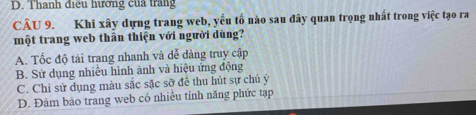 D. Thanh điều hưởng của trang
CÂU 9. Khi xây dựng trang web, yếu tố nào sau đây quan trọng nhất trong việc tạo ra
một trang web thân thiện với người dùng?
A. Tốc độ tải trang nhanh và dễ dàng truy cập
B. Sử dụng nhiều hình ảnh và hiệu ứng động
C. Chi sử dụng màu sắc sặc sỡ để thu hút sự chú ý
D. Đảm bảo trang web có nhiều tính năng phức tạp