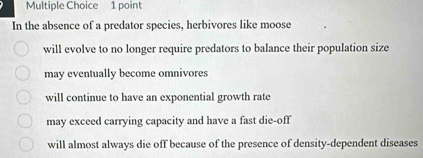 In the absence of a predator species, herbivores like moose
will evolve to no longer require predators to balance their population size
may eventually become omnivores
will continue to have an exponential growth rate
may exceed carrying capacity and have a fast die-off
will almost always die off because of the presence of density-dependent diseases