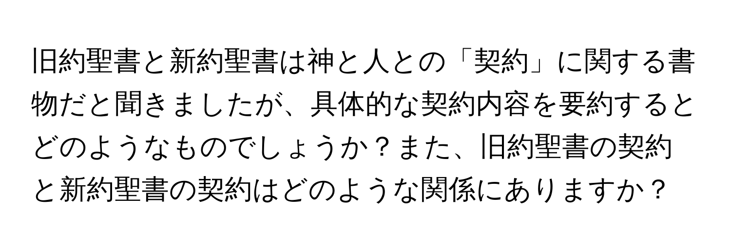 旧約聖書と新約聖書は神と人との「契約」に関する書物だと聞きましたが、具体的な契約内容を要約するとどのようなものでしょうか？また、旧約聖書の契約と新約聖書の契約はどのような関係にありますか？