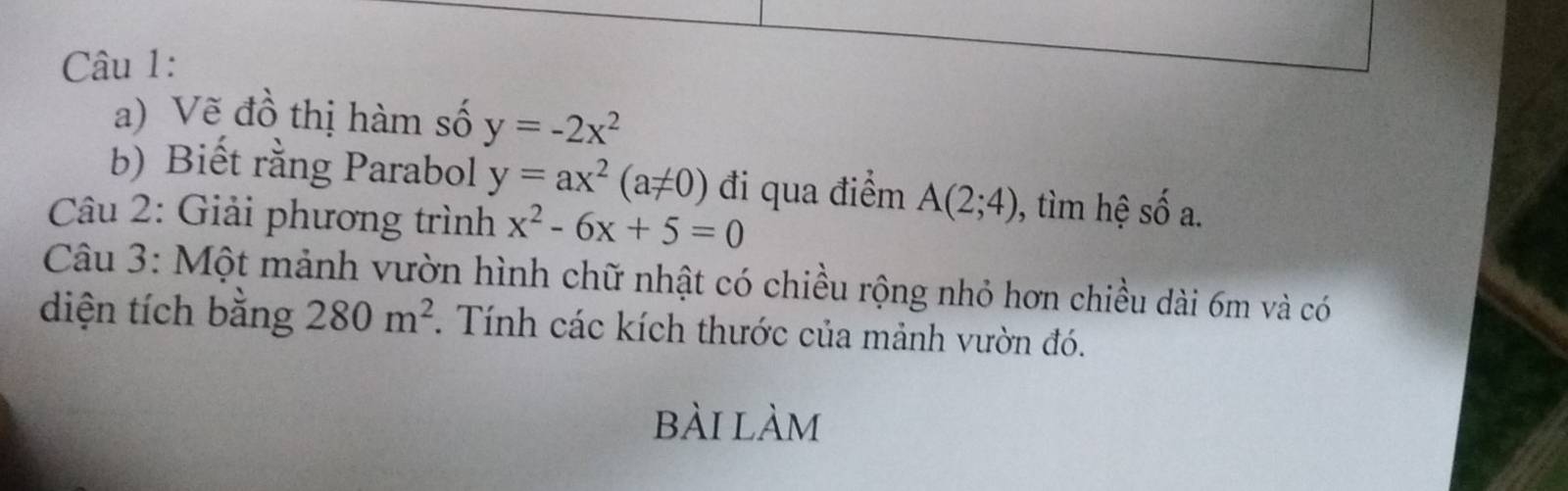 Vẽ đồ thị hàm số y=-2x^2
b) Biết rằng Parabol y=ax^2(a!= 0) đi qua điểm A(2;4) , tim hệ số a. 
Câu 2: Giải phương trình x^2-6x+5=0
Câu 3: Một mảnh vườn hình chữ nhật có chiều rộng nhỏ hơn chiều dài 6m và có 
diện tích bằng 280m^2. Tính các kích thước của mảnh vườn đó. 
bài làm