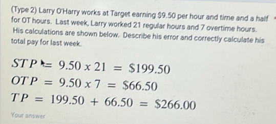 (Type 2) Larry O'Harry works at Target earning $9.50 per hour and time and a half 
for OT hours. Last week, Larry worked 21 regular hours and 7 overtime hours. 
His calculations are shown below. Describe his error and correctly calculate his 
total pay for last week. 
ST P=9.50* 21=$199.50
OT P=9.50* 7=$66.50
TP=199.50+66.50=$266.00
Your answer