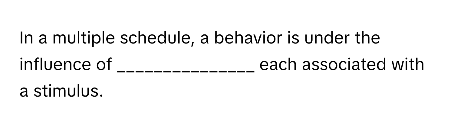 In a multiple schedule, a behavior is under the influence of _______________ each associated with a stimulus.