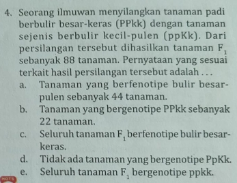 Seorang ilmuwan menyilangkan tanaman padi
berbulir besar-keras (PPkk) dengan tanaman
sejenis berbulir kecil-pulen (ppKk). Dari
persilangan tersebut dihasilkan tanaman F_1
sebanyak 88 tanaman. Pernyataan yang sesuai
terkait hasil persilangan tersebut adalah . . .
a. Tanaman yang berfenotipe bulir besar-
pulen sebanyak 44 tanaman.
b. Tanaman yang bergenotipe PPkk sebanyak
22 tanaman.
c. Seluruh tanaman F_1 berfenotipe bulir besar-
keras.
d. Tidak ada tanaman yang bergenotipe PpKk.
e. Seluruh tanaman F_1 bergenotipe ppkk.