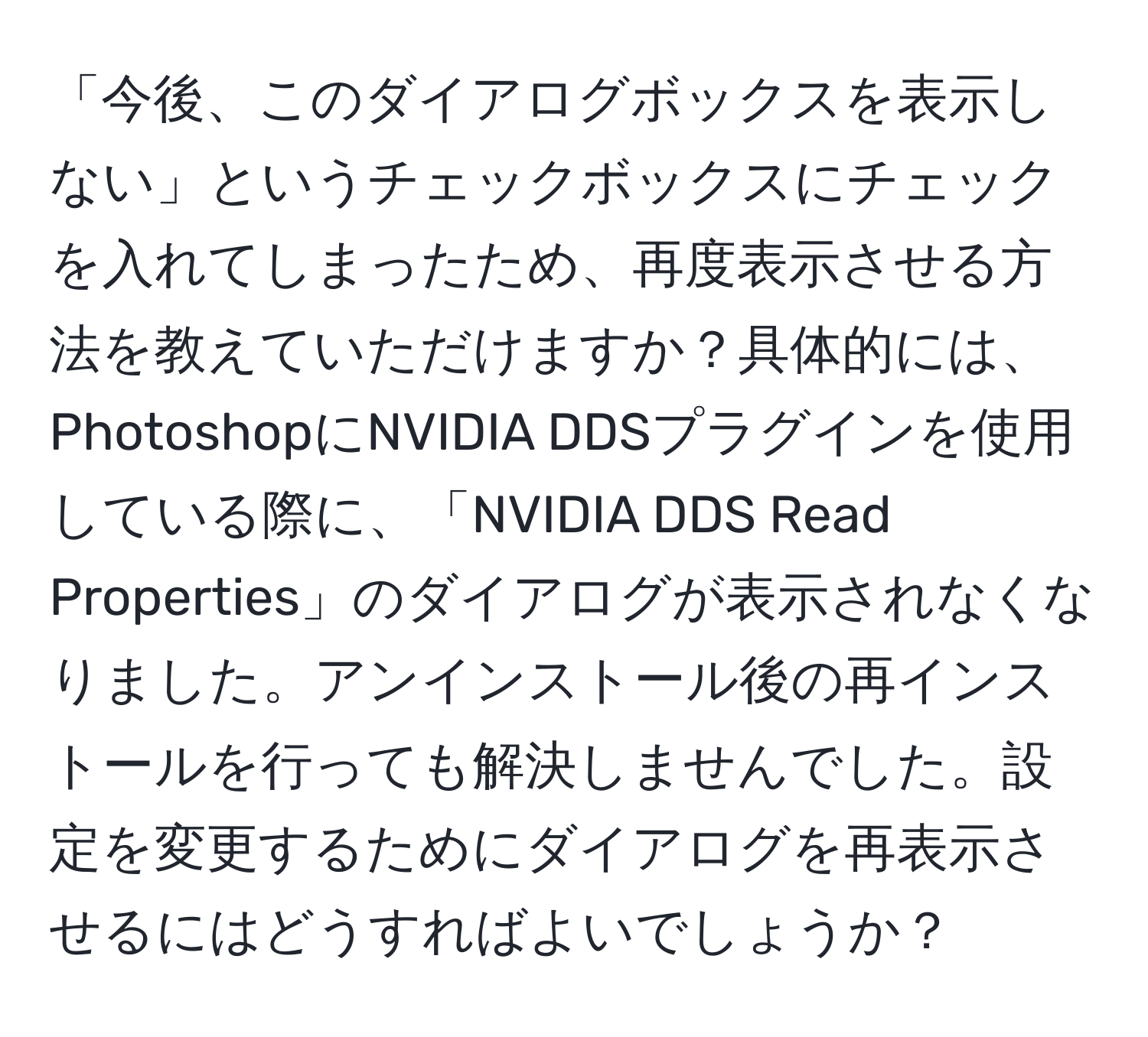 「今後、このダイアログボックスを表示しない」というチェックボックスにチェックを入れてしまったため、再度表示させる方法を教えていただけますか？具体的には、PhotoshopにNVIDIA DDSプラグインを使用している際に、「NVIDIA DDS Read Properties」のダイアログが表示されなくなりました。アンインストール後の再インストールを行っても解決しませんでした。設定を変更するためにダイアログを再表示させるにはどうすればよいでしょうか？