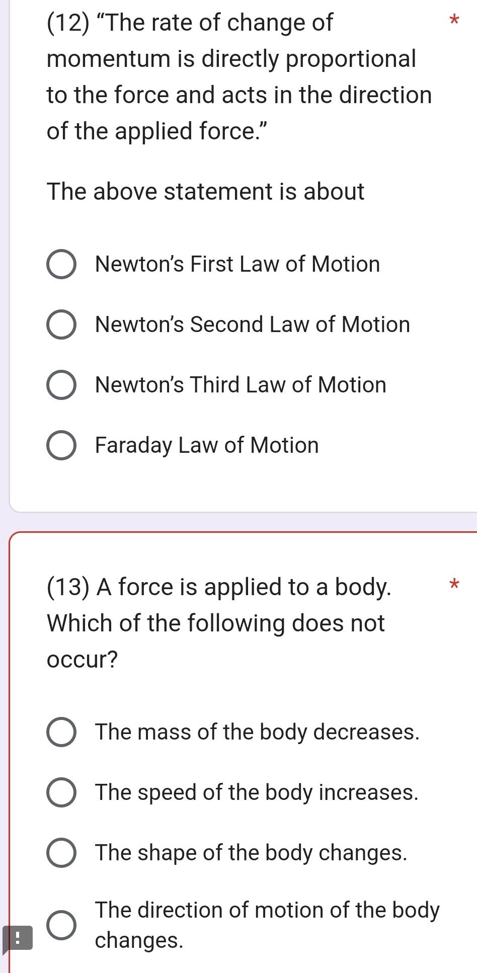 (12) “The rate of change of
momentum is directly proportional
to the force and acts in the direction
of the applied force."
The above statement is about
Newton's First Law of Motion
Newton's Second Law of Motion
Newton's Third Law of Motion
Faraday Law of Motion
(13) A force is applied to a body.
*
Which of the following does not
occur?
The mass of the body decreases.
The speed of the body increases.
The shape of the body changes.
The direction of motion of the body
changes.