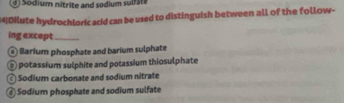 d) Sodium nitrite and sodium sulfäte
(4)Dilute hydrochloric acid can be used to distinguish between all of the follow-
ing except_
@ Barium phosphate and barium sulphate
b potassium sulphite and potassium thiosulphate
Sodium carbonate and sodium nitrate
@ Sodium phosphate and sodium sulfate