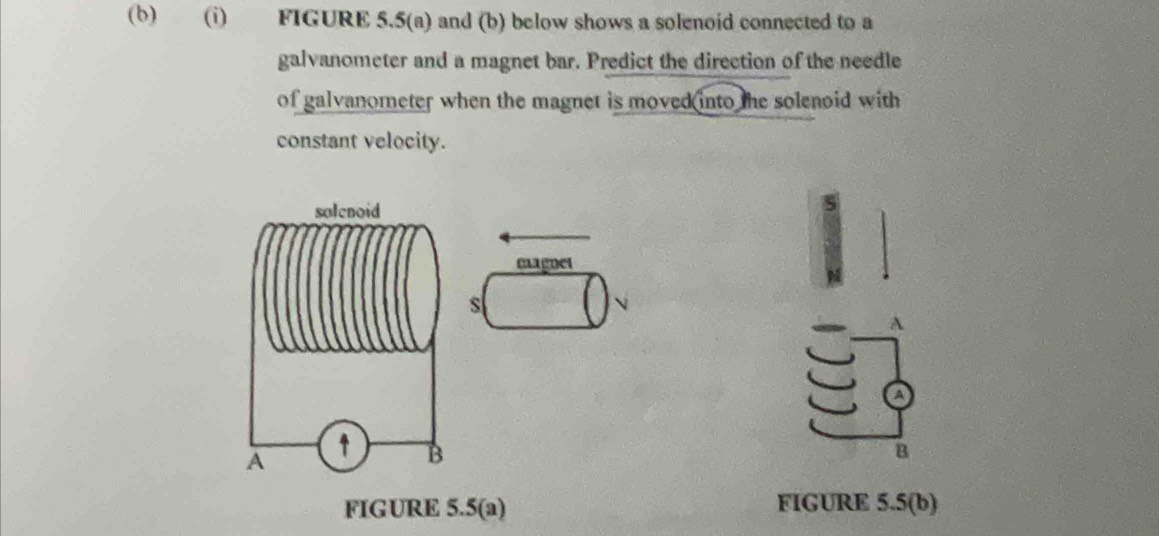 FIGURE 5.5(a) and (b) below shows a solenoid connected to a 
galvanometer and a magnet bar. Predict the direction of the needle 
of galvanometer when the magnet is moved into the solenoid with 
constant velocity. 
magnet 
s 
A 
B 
FIGURE 5.5(a) FIGURE 5.5(b)