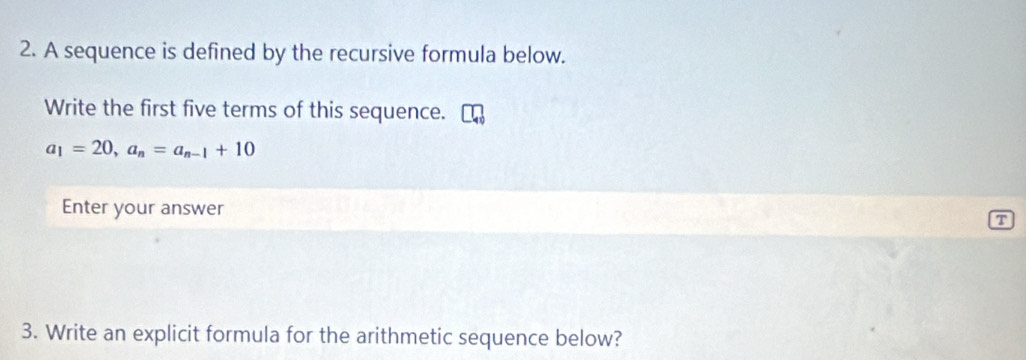 A sequence is defined by the recursive formula below. 
Write the first five terms of this sequence.
a_1=20, a_n=a_n-1+10
Enter your answer 
T 
3. Write an explicit formula for the arithmetic sequence below?