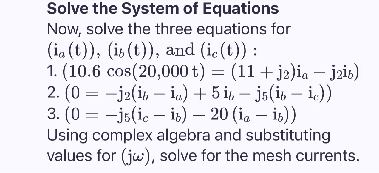 Solve the System of Equations 
Now, solve the three equations for
(i_a(t)),(i_b(t)) , and (i_c(t)) : 
1. (10.6cos (20,000t)=(11+j_2)i_a-j_2i_b)
2. (0=-j_2(i_b-i_a)+5dot 1_b-j_5(i_b-i_c))
3. (0=-j_5(i_c-i_b)+20(i_a-i_b))
Using complex algebra and substituting 
values for (jomega ) , solve for the mesh currents.