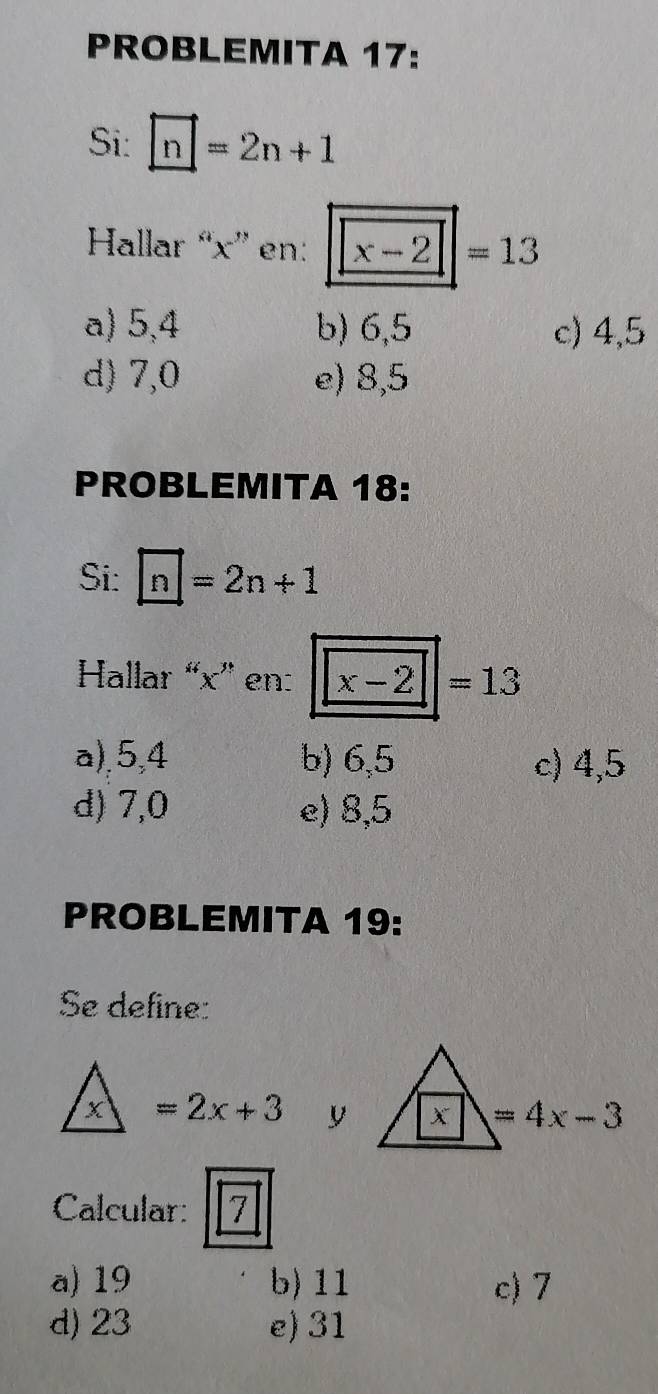 PROBLEMITA 17:
Si: □ =2n+1
Hallar “ x ” en: x-2|=13
a) 5, 4 b) 6, 5 c) 4, 5
d) 7, 0 e) 8,5
PROBLEMITA 18:
Si: □ =2n+1
Hallar “ x ” en: x-2|=13
a), 5, 4 b) 6, 5 c) 4, 5
d) 7, 0 e) 8, 5
PROBLEMITA 19:
Se define:
x =2x+3 y x =4x-3
Calcular: 7
a) 19 b) 11 c) 7
d) 23 e) 31