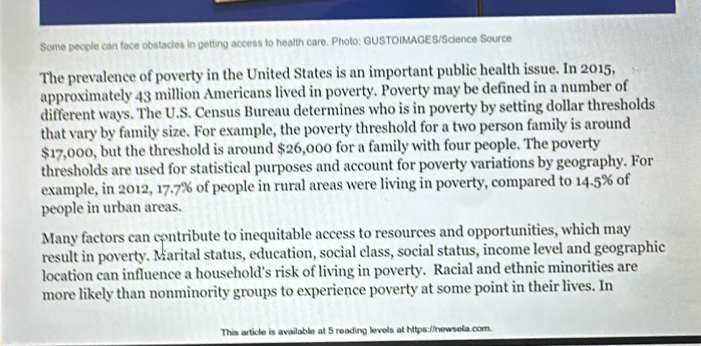 Some people can face obstacles in getting access to health care. Photo: GUSTOIMAGES/Science Source 
The prevalence of poverty in the United States is an important public health issue. In 2015, 
approximately 43 million Americans lived in poverty. Poverty may be defined in a number of 
different ways. The U.S. Census Bureau determines who is in poverty by setting dollar thresholds 
that vary by family size. For example, the poverty threshold for a two person family is around
$17,000, but the threshold is around $26,000 for a family with four people. The poverty 
thresholds are used for statistical purposes and account for poverty variations by geography. For 
example, in 2012, 17.7% of people in rural areas were living in poverty, compared to 14.5% of 
people in urban areas. 
Many factors can contribute to inequitable access to resources and opportunities, which may 
result in poverty. Marital status, education, social class, social status, income level and geographic 
location can influence a household's risk of living in poverty. Racial and ethnic minorities are 
more likely than nonminority groups to experience poverty at some point in their lives. In 
This article is available at 5 reading levels at https://newsela.com.